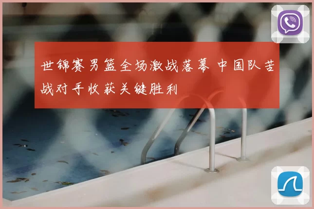 世锦赛男篮全场激战落幕 中国队苦战对手收获关键胜利