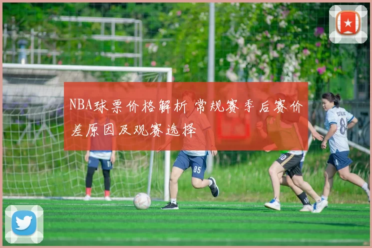NBA球票价格解析 常规赛季后赛价差原因及观赛选择