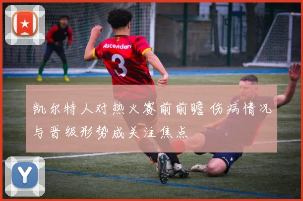凯尔特人对热火赛前前瞻 伤病情况与晋级形势成关注焦点