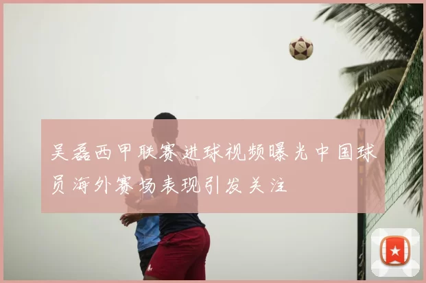 吴磊西甲联赛进球视频曝光中国球员海外赛场表现引发关注