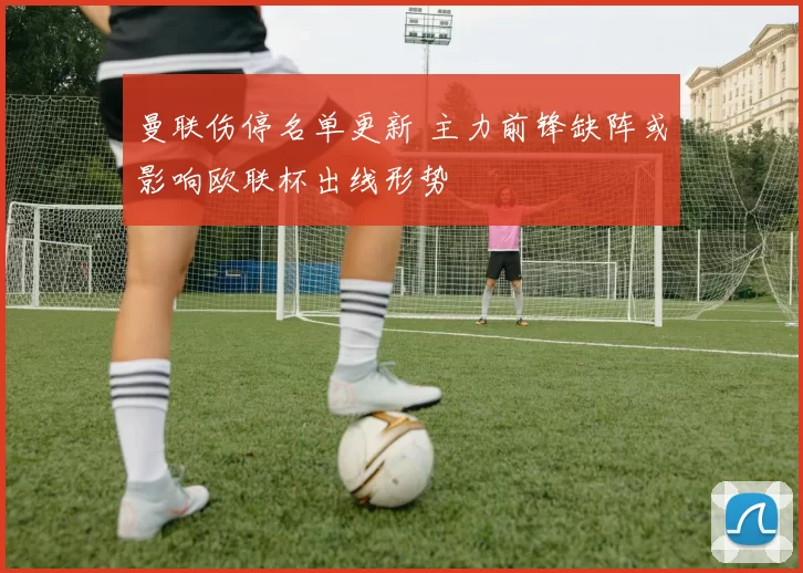 曼联伤停名单更新 主力前锋缺阵或影响欧联杯出线形势